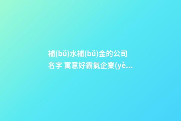 補(bǔ)水補(bǔ)金的公司名字 寓意好霸氣企業(yè)起名,起名之家